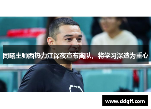 同曦主帅西热力江深夜宣布离队，将学习深造为重心